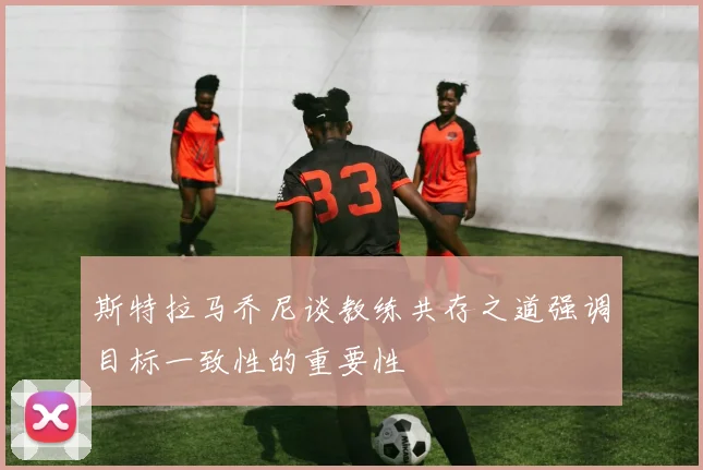 斯特拉马乔尼谈教练共存之道强调目标一致性的重要性