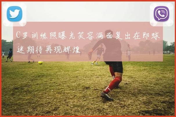 C罗训练照曝光笑容满面复出在即球迷期待再现辉煌