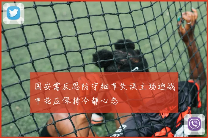 国安需反思防守细节失误主场迎战申花应保持冷静心态