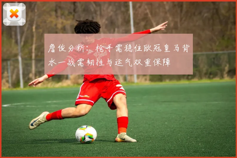 詹俊分析：枪手需稳住欧冠皇马背水一战需韧性与运气双重保障