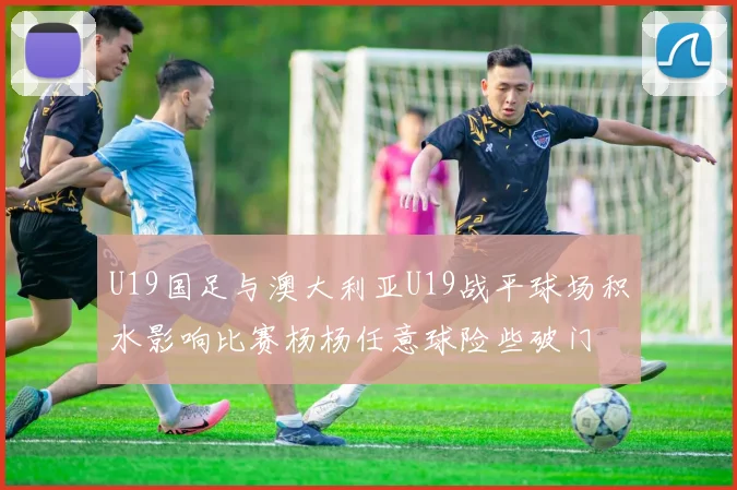 U19国足与澳大利亚U19战平球场积水影响比赛杨杨任意球险些破门