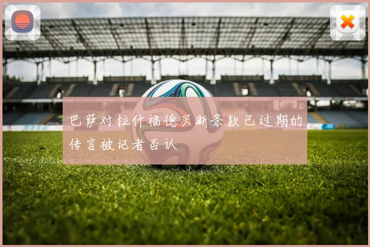 巴萨对拉什福德买断条款已过期的传言被记者否认