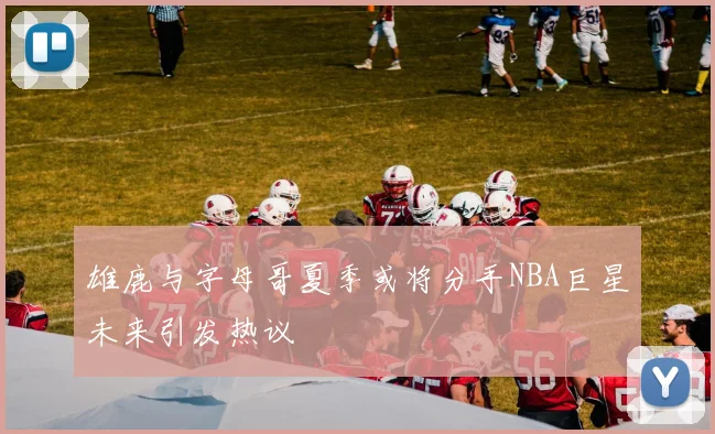 雄鹿与字母哥夏季或将分手NBA巨星未来引发热议