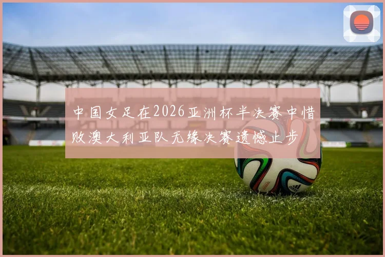 中国女足在2026亚洲杯半决赛中惜败澳大利亚队无缘决赛遗憾止步