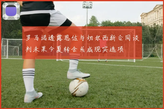 罗马诺透露恩佐与切尔西新合同谈判未果今夏转会或成现实选项