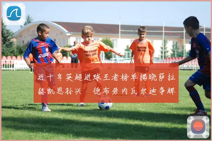 近十年英超进球王者榜单揭晓萨拉赫凯恩孙兴慜德布劳内瓦尔迪争辉