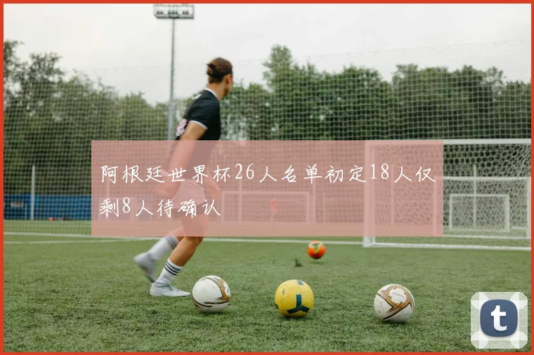 阿根廷世界杯26人名单初定18人仅剩8人待确认
